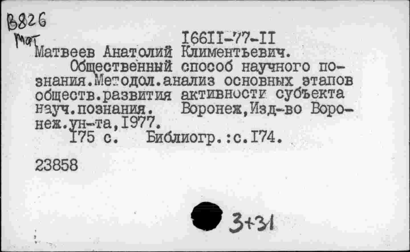 ﻿угб
ГлсрГ	16611-77-11
Матвеев Анатолий Климентьевич.
Общественный способ научного познания .Мет одол. анализ основных этапов обществ.развития активности субъекта науч.познания. Воронеж,Изд-во Воронеж.ун-та, 1977.
175 с. Библиогр.:с.174.
23858
